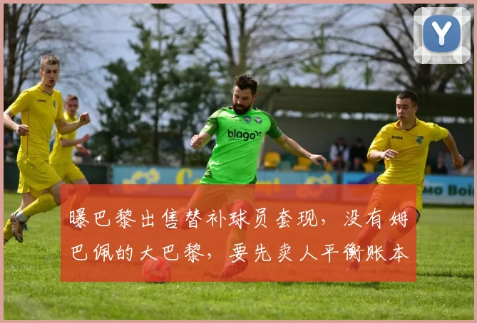 曝巴黎出售替补球员套现，没有姆巴佩的大巴黎，要先卖人平衡账本才能买人