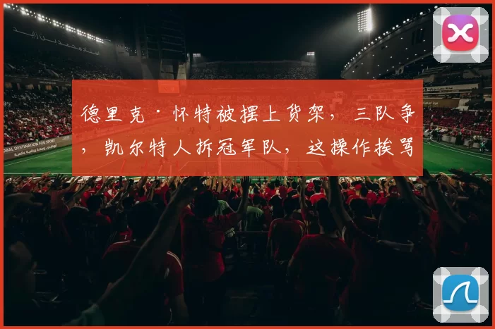 德里克·怀特被摆上货架，三队争，凯尔特人拆冠军队，这操作挨骂不
