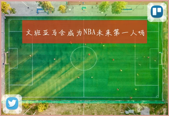 文班亚马会成为NBA未来第一人吗